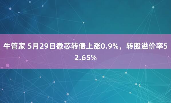 牛管家 5月29日微芯转债上涨0.9%，转股溢价率52.65%