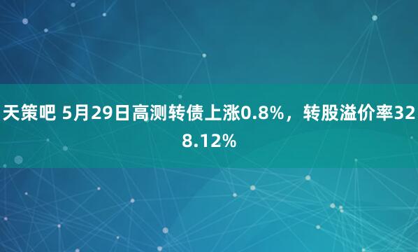 天策吧 5月29日高测转债上涨0.8%，转股溢价率328.12%