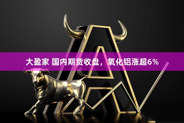 大盈家 国内期货收盘，氧化铝涨超6%