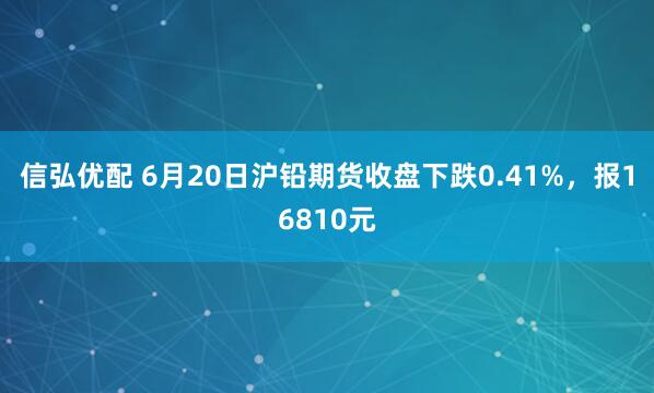信弘优配 6月20日沪铅期货收盘下跌0.41%,报16810元