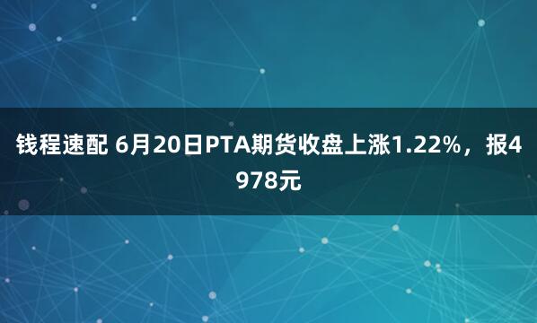 钱程速配 6月20日PTA期货收盘上涨1.22%，报4978元