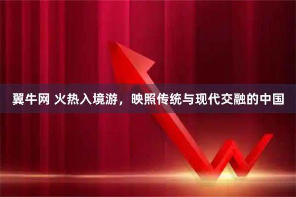 翼牛网 火热入境游,映照传统与现代交融的中国