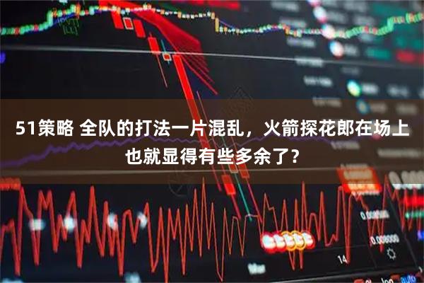 51策略 全队的打法一片混乱，火箭探花郎在场上也就显得有些多余了？
