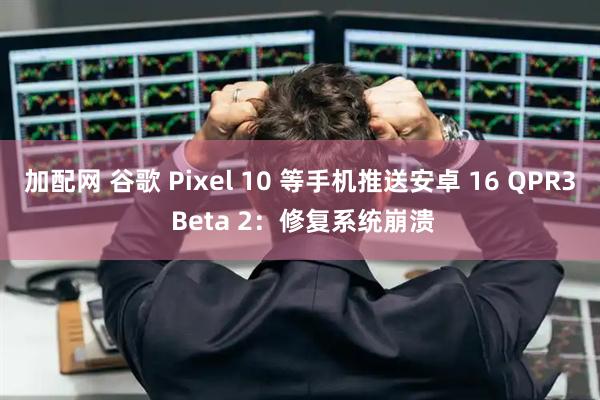 加配网 谷歌 Pixel 10 等手机推送安卓 16 QPR3 Beta 2：修复系统崩溃