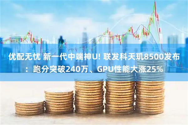 优配无忧 新一代中端神U! 联发科天玑8500发布：跑分突破240万、GPU性能大涨25%