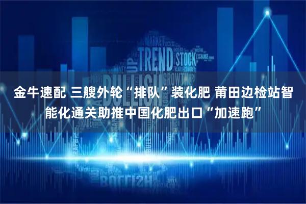 金牛速配 三艘外轮“排队”装化肥 莆田边检站智能化通关助推中国化肥出口“加速跑”