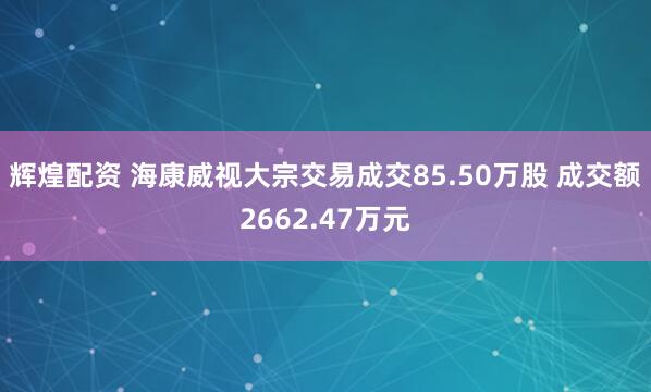 辉煌配资 海康威视大宗交易成交85.50万股 成交额2662.47万元