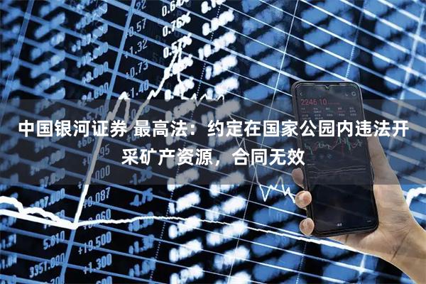 中国银河证券 最高法：约定在国家公园内违法开采矿产资源，合同无效