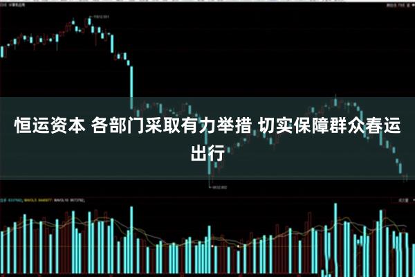 恒运资本 各部门采取有力举措 切实保障群众春运出行