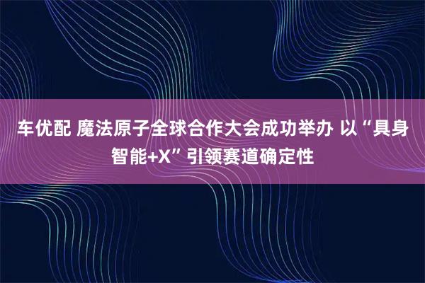 车优配 魔法原子全球合作大会成功举办 以“具身智能+X”引领赛道确定性