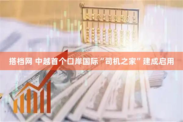 搭档网 中越首个口岸国际“司机之家”建成启用