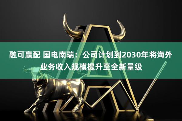 融可赢配 国电南瑞：公司计划到2030年将海外业务收入规模提升至全新量级