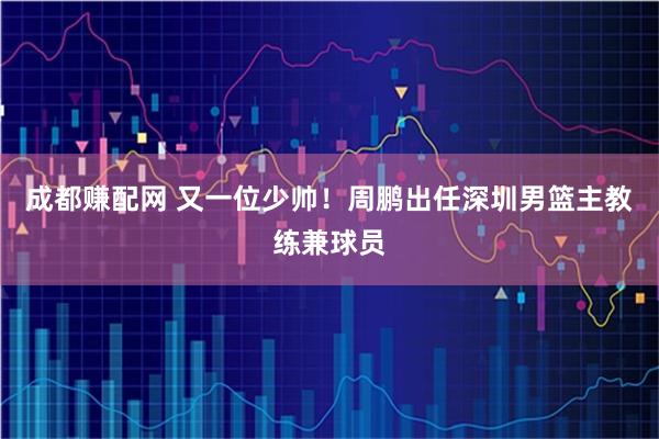 成都赚配网 又一位少帅！周鹏出任深圳男篮主教练兼球员