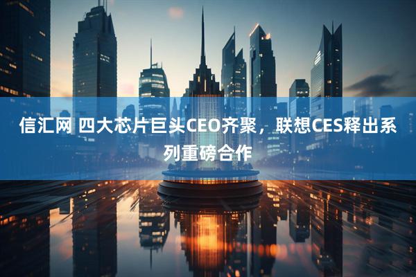 信汇网 四大芯片巨头CEO齐聚，联想CES释出系列重磅合作