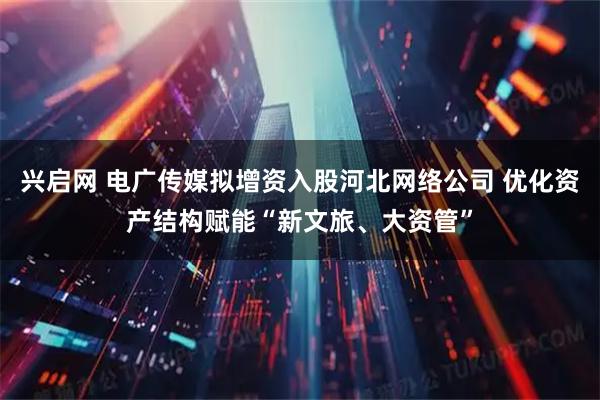 兴启网 电广传媒拟增资入股河北网络公司 优化资产结构赋能“新文旅、大资管”