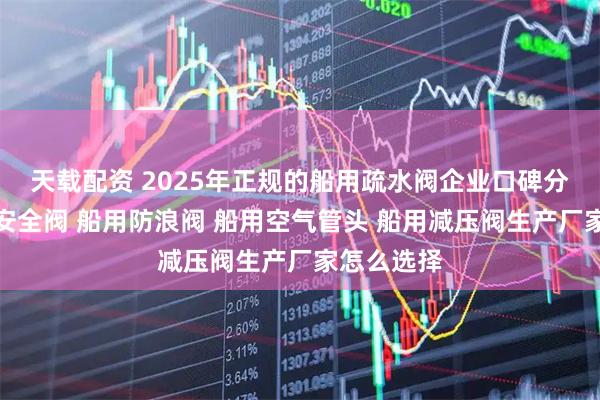 天载配资 2025年正规的船用疏水阀企业口碑分析，船用安全阀 船用防浪阀 船用空气管头 船用减压阀生产厂家怎么选择