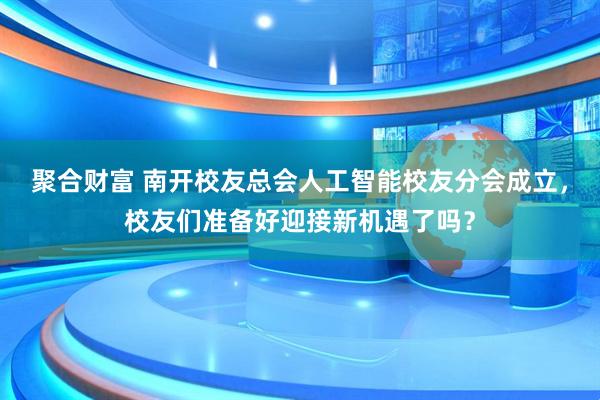 聚合财富 南开校友总会人工智能校友分会成立，校友们准备好迎接新机遇了吗？