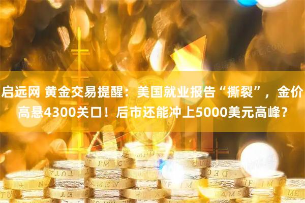启远网 黄金交易提醒：美国就业报告“撕裂”，金价高悬4300关口！后市还能冲上5000美元高峰？
