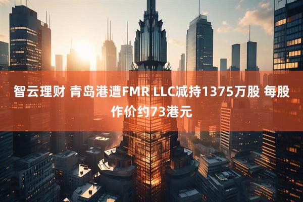智云理财 青岛港遭FMR LLC减持1375万股 每股作价约73港元
