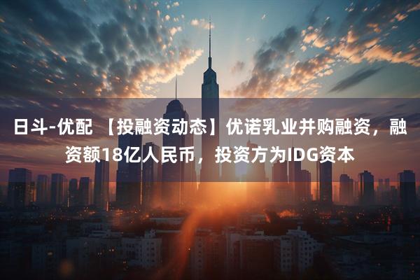 日斗-优配 【投融资动态】优诺乳业并购融资，融资额18亿人民币，投资方为IDG资本
