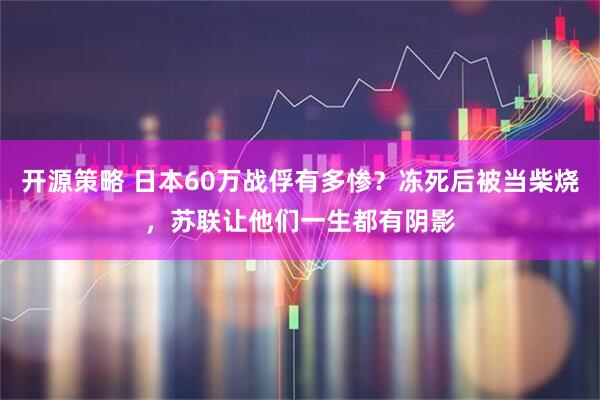 开源策略 日本60万战俘有多惨？冻死后被当柴烧，苏联让他们一生都有阴影