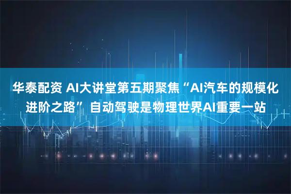 华泰配资 AI大讲堂第五期聚焦“AI汽车的规模化进阶之路” 自动驾驶是物理世界AI重要一站