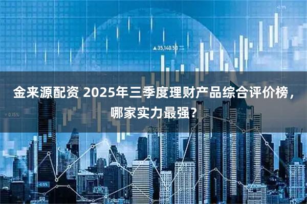 金来源配资 2025年三季度理财产品综合评价榜，哪家实力最强？