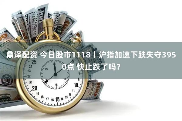 鼎泽配资 今日股市1118丨沪指加速下跌失守3950点 快止跌了吗？