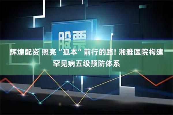 辉煌配资 照亮“孤本”前行的路! 湘雅医院构建罕见病五级预防体系