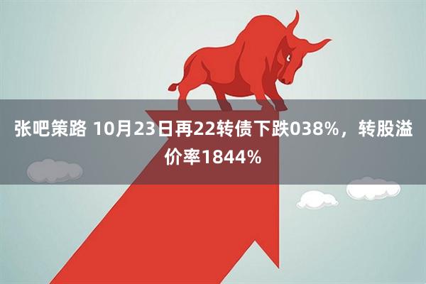 张吧策路 10月23日再22转债下跌038%，转股溢价率1844%