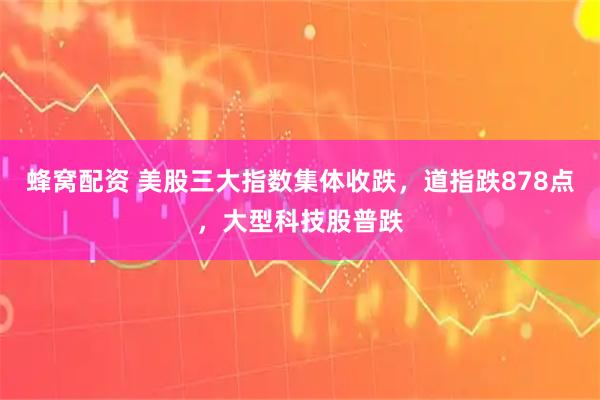 蜂窝配资 美股三大指数集体收跌，道指跌878点，大型科技股普跌