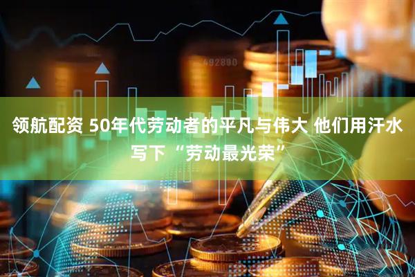 领航配资 50年代劳动者的平凡与伟大 他们用汗水写下 “劳动最光荣”