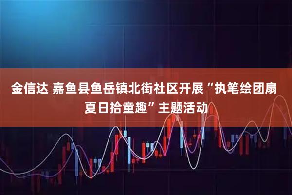 金信达 嘉鱼县鱼岳镇北街社区开展“执笔绘团扇 夏日拾童趣”主题活动